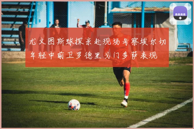 尤文图斯球探亲赴现场考察埃尔切年轻中前卫罗德里戈门多萨表现
