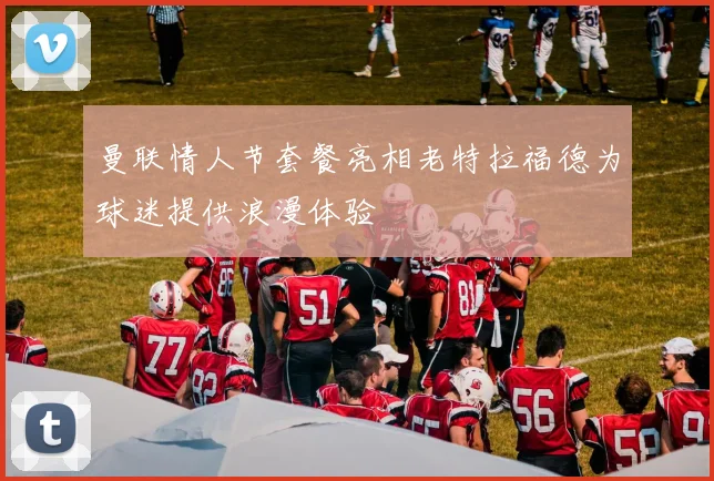 曼联情人节套餐亮相老特拉福德为球迷提供浪漫体验