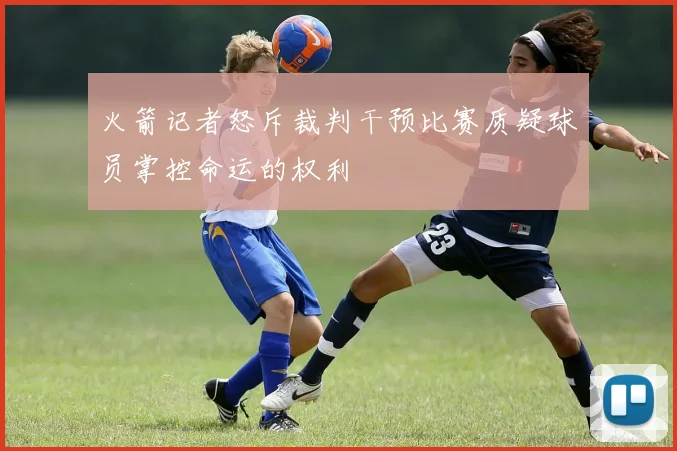 火箭记者怒斥裁判干预比赛质疑球员掌控命运的权利