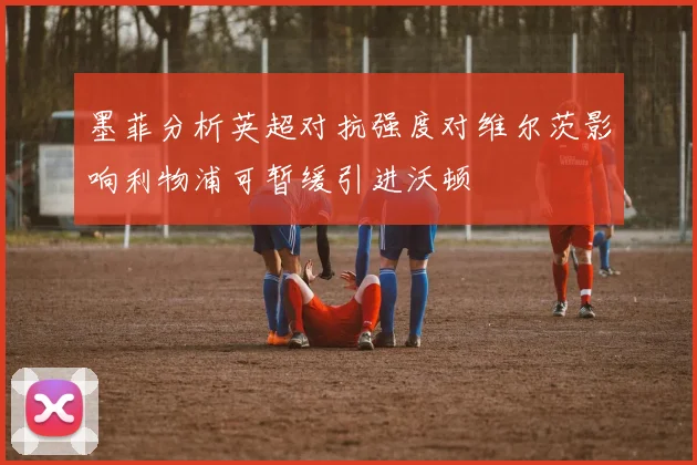 墨菲分析英超对抗强度对维尔茨影响利物浦可暂缓引进沃顿