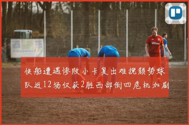 快船遭遇惨败小卡复出难挽颓势球队近12场仅获2胜西部倒四危机加剧