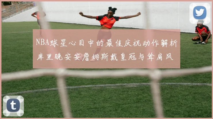NBA球星心目中的最佳庆祝动作解析库里晚安安詹姆斯戴皇冠与耸肩风采