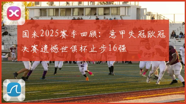 国米2025赛季回顾：意甲失冠欧冠决赛遗憾世俱杯止步16强