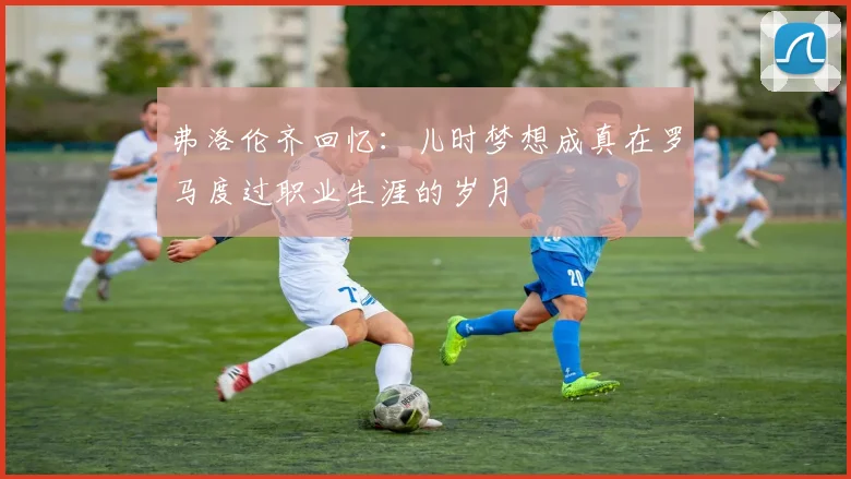 弗洛伦齐回忆：儿时梦想成真在罗马度过职业生涯的岁月