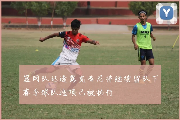 篮网队记透露克洛尼将继续留队下赛季球队选项已被执行