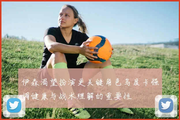 伊森渴望扮演更关键角色乌度卡强调健康与战术理解的重要性
