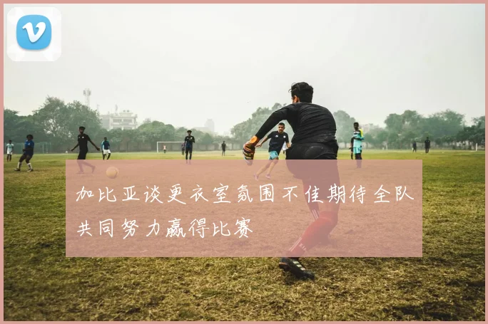 加比亚谈更衣室氛围不佳期待全队共同努力赢得比赛