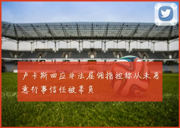 卢卡斯回应非法雇佣指控称从未恶意行事信任被辜负