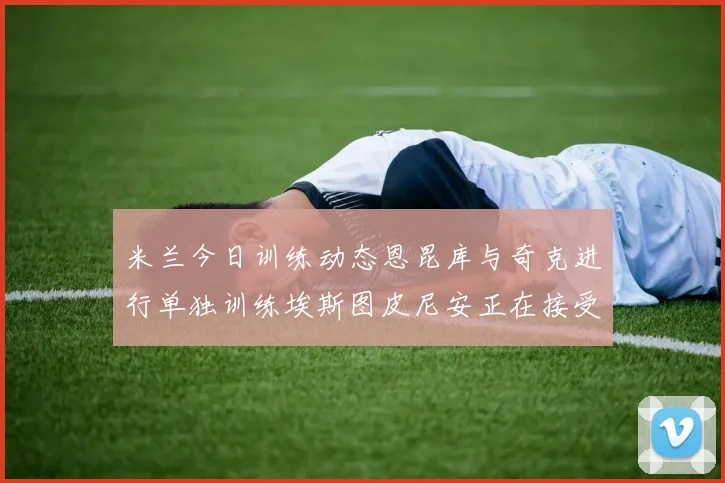 米兰今日训练动态恩昆库与奇克进行单独训练埃斯图皮尼安正在接受治疗