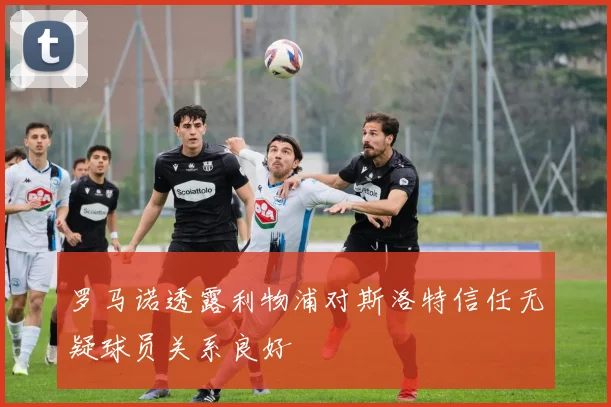 罗马诺透露利物浦对斯洛特信任无疑球员关系良好