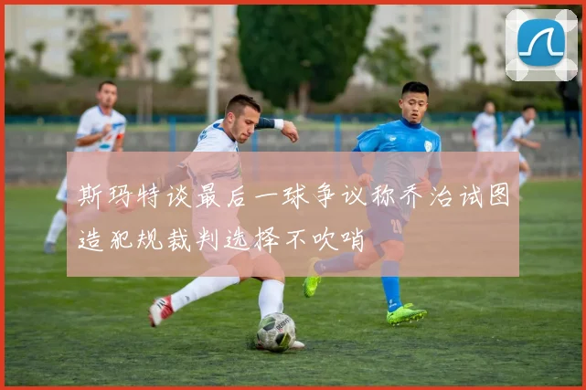 斯玛特谈最后一球争议称乔治试图造犯规裁判选择不吹哨