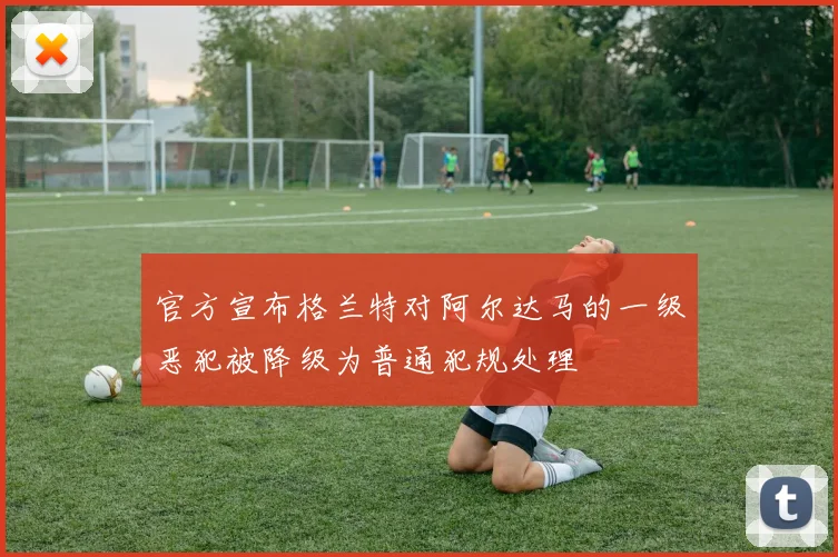 官方宣布格兰特对阿尔达马的一级恶犯被降级为普通犯规处理