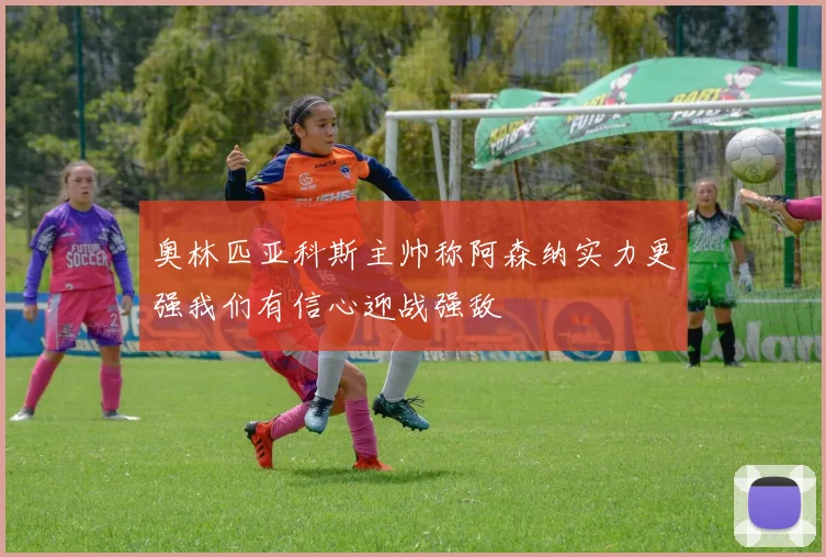奥林匹亚科斯主帅称阿森纳实力更强我们有信心迎战强敌